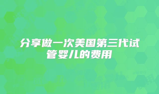 分享做一次美国第三代试管婴儿的费用