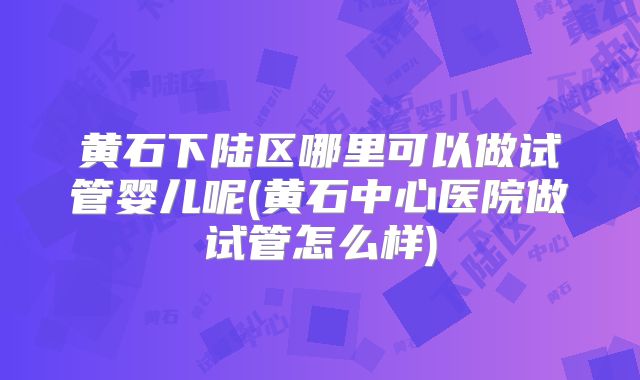 黄石下陆区哪里可以做试管婴儿呢(黄石中心医院做试管怎么样)