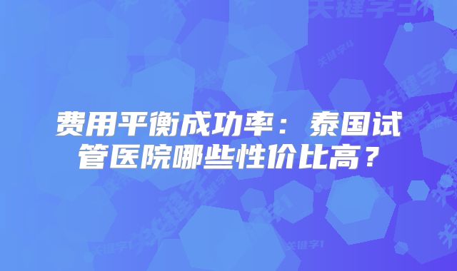 费用平衡成功率：泰国试管医院哪些性价比高？