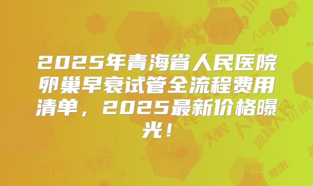 2025年青海省人民医院卵巢早衰试管全流程费用清单，2025最新价格曝光！