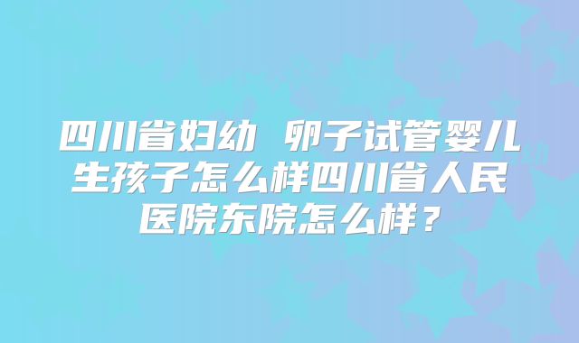 四川省妇幼 卵子试管婴儿生孩子怎么样四川省人民医院东院怎么样?