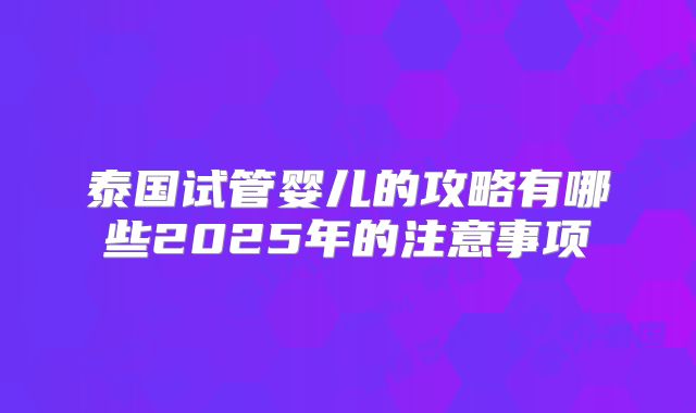 泰国试管婴儿的攻略有哪些2025年的注意事项