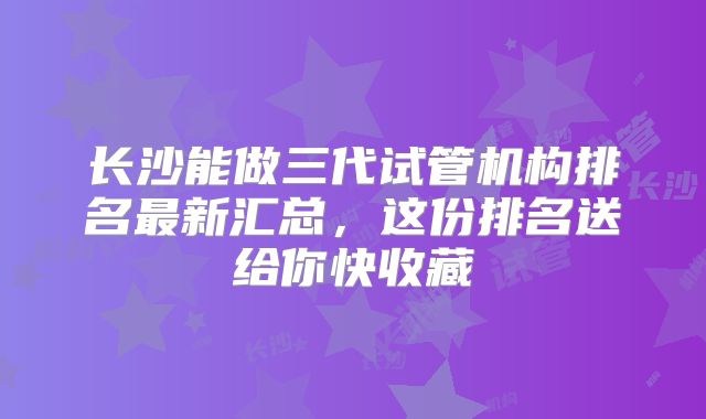 长沙能做三代试管机构排名最新汇总，这份排名送给你快收藏