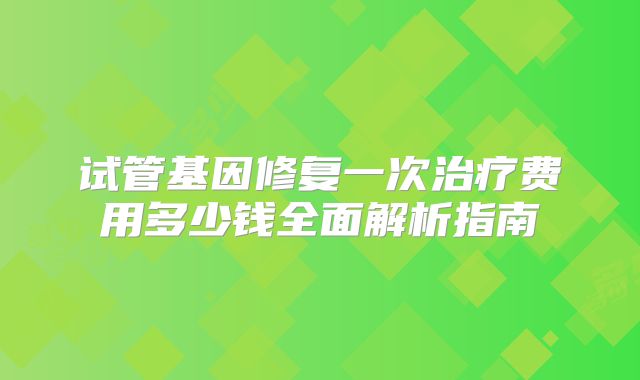 试管基因修复一次治疗费用多少钱全面解析指南