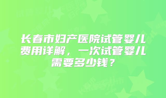 长春市妇产医院试管婴儿费用详解，一次试管婴儿需要多少钱？