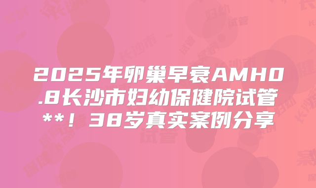 2025年卵巢早衰AMH0.8长沙市妇幼保健院试管**!38岁真实案例分享