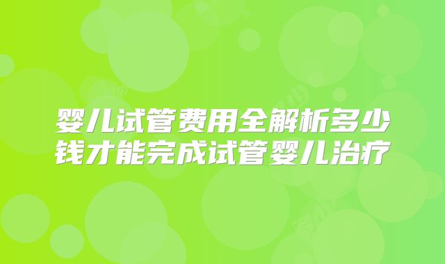 婴儿试管费用全解析多少钱才能完成试管婴儿治疗