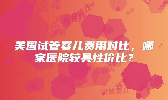 美国试管婴儿费用对比,哪家医院较具性价比?