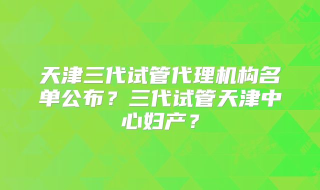 天津三代试管代理机构名单公布？三代试管天津中心妇产？