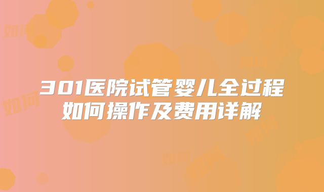 301医院试管婴儿全过程如何操作及费用详解