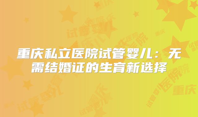 重庆私立医院试管婴儿:无需结婚证的生育新选择