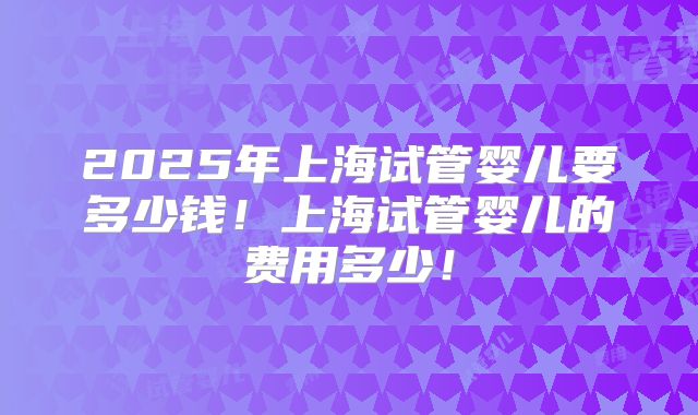 2025年上海试管婴儿要多少钱!上海试管婴儿的费用多少!
