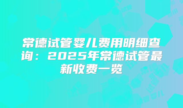 常德试管婴儿费用明细查询:2025年常德试管最新收费一览