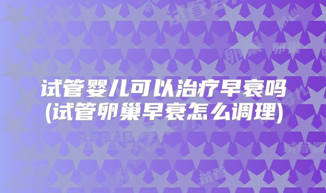 试管婴儿可以治疗早衰吗(试管卵巢早衰怎么调理)