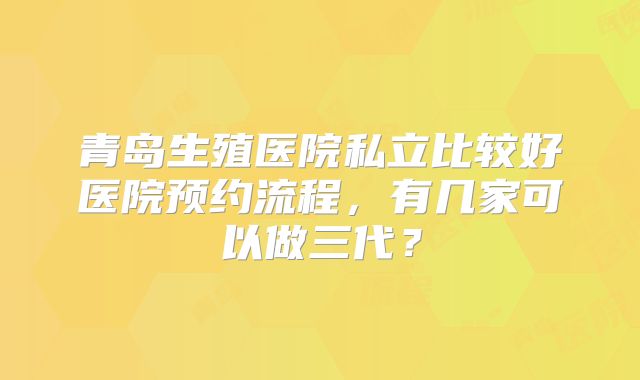 青岛生殖医院私立比较好医院预约流程，有几家可以做三代？
