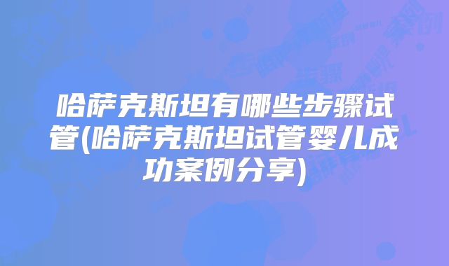 哈萨克斯坦有哪些步骤试管(哈萨克斯坦试管婴儿成功案例分享)