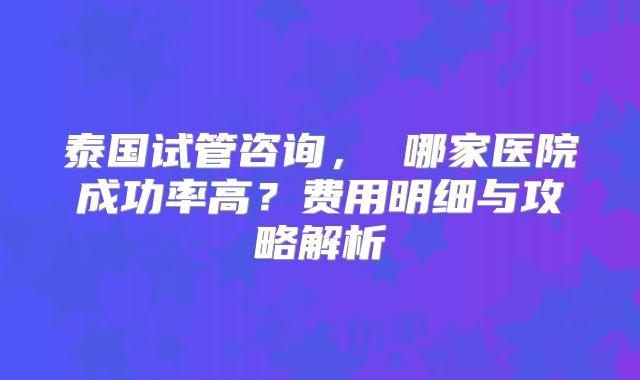 泰国试管咨询， 哪家医院成功率高？费用明细与攻略解析