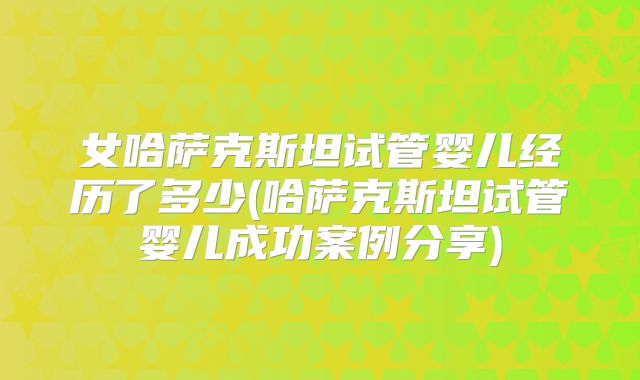 女哈萨克斯坦试管婴儿经历了多少(哈萨克斯坦试管婴儿成功案例分享)