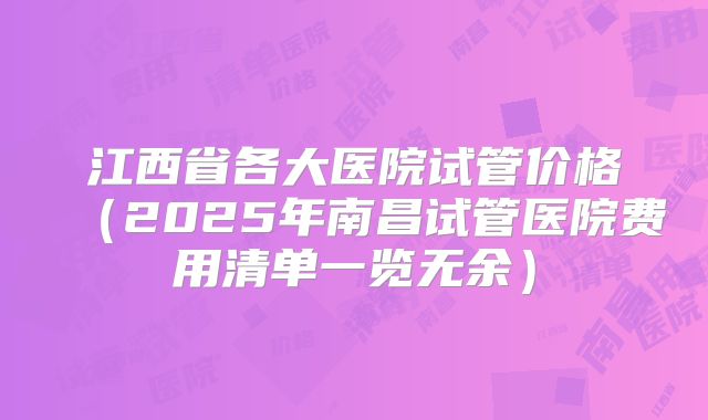江西省各大医院试管价格(2025年南昌试管医院费用清单一览无余)