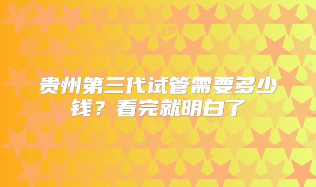贵州第三代试管需要多少钱?看完就明白了