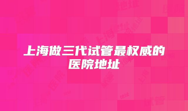 上海做三代试管最权威的医院地址