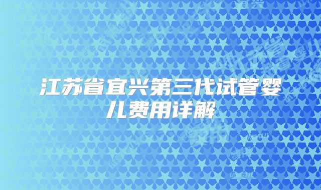 江苏省宜兴第三代试管婴儿费用详解