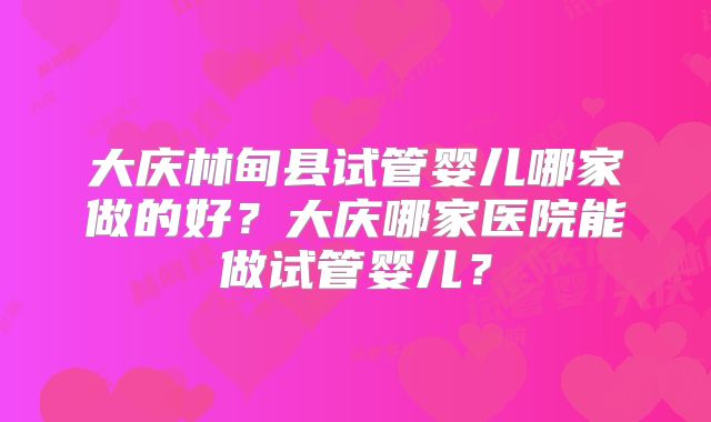 大庆林甸县试管婴儿哪家做的好?大庆哪家医院能做试管婴儿?