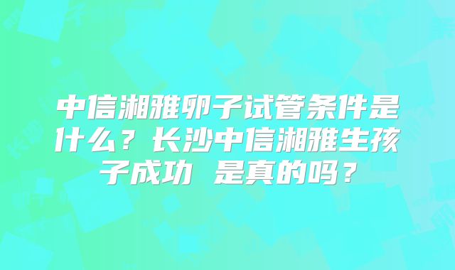 中信湘雅卵子试管条件是什么?长沙中信湘雅生孩子成功 是真的吗?
