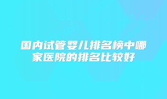 国内试管婴儿排名榜中哪家医院的排名比较好