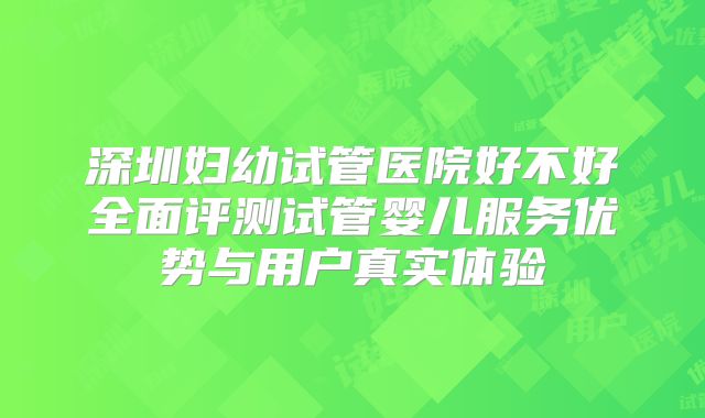 深圳妇幼试管医院好不好全面评测试管婴儿服务优势与用户真实体验