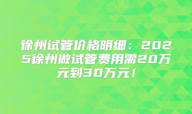 徐州试管价格明细：2025徐州做试管费用需20万元到30万元！
