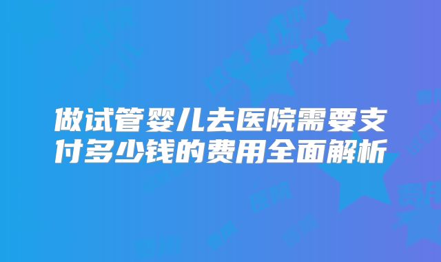 做试管婴儿去医院需要支付多少钱的费用全面解析
