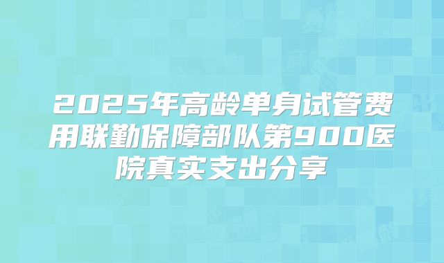 2025年高龄单身试管费用联勤保障部队第900医院真实支出分享