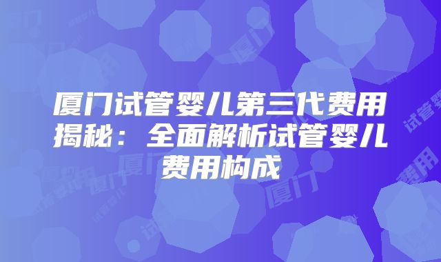 厦门试管婴儿第三代费用揭秘:全面解析试管婴儿费用构成
