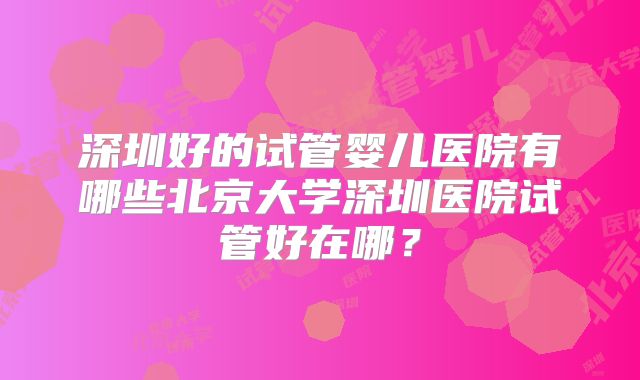 深圳好的试管婴儿医院有哪些北京大学深圳医院试管好在哪？