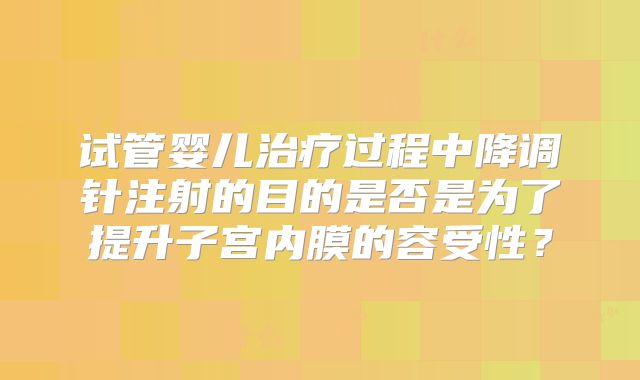 试管婴儿治疗过程中降调针注射的目的是否是为了提升子宫内膜的容受性？