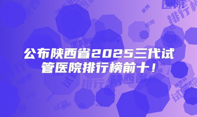 公布陕西省2025三代试管医院排行榜前十！