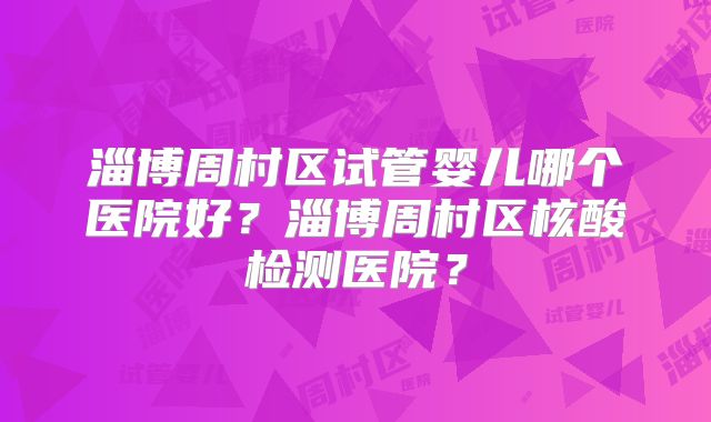 淄博周村区试管婴儿哪个医院好?淄博周村区核酸检测医院?