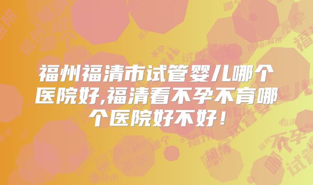 福州福清市试管婴儿哪个医院好,福清看不孕不育哪个医院好不好!