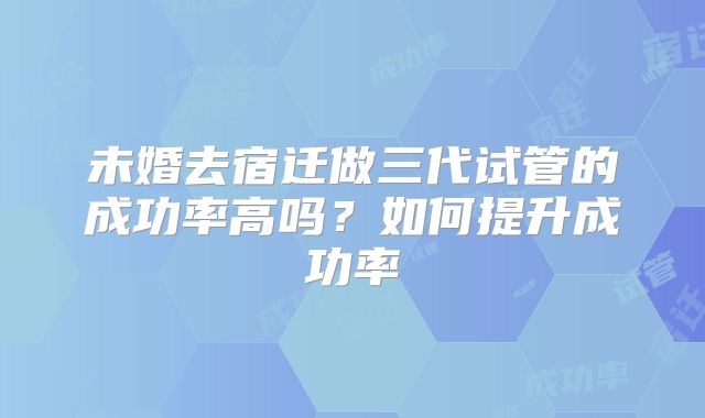 未婚去宿迁做三代试管的成功率高吗?如何提升成功率