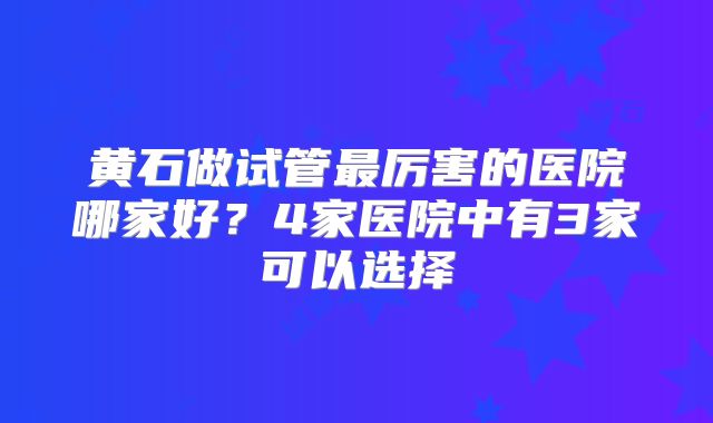 黄石做试管最厉害的医院哪家好？4家医院中有3家可以选择