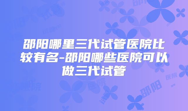 邵阳哪里三代试管医院比较有名-邵阳哪些医院可以做三代试管