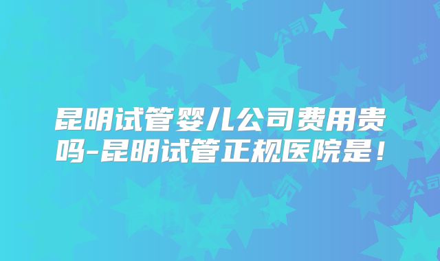 昆明试管婴儿公司费用贵吗-昆明试管正规医院是！