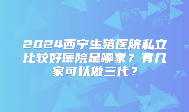 2024西宁生殖医院私立比较好医院是哪家?有几家可以做三代?