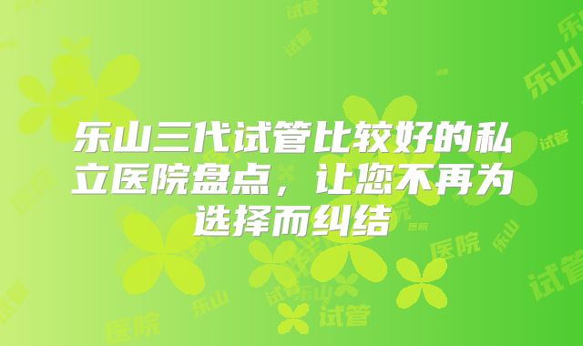 乐山三代试管比较好的私立医院盘点,让您不再为选择而纠结