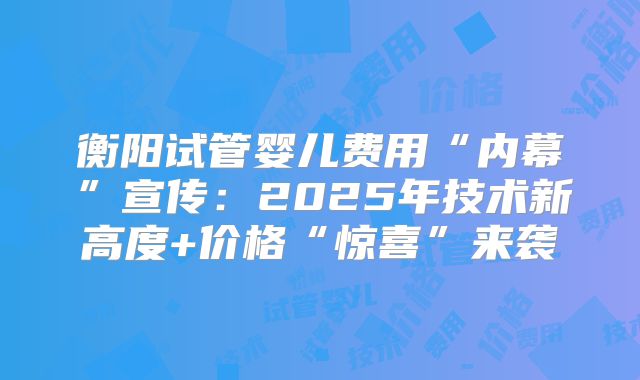 衡阳试管婴儿费用“内幕”宣传：2025年技术新高度+价格“惊喜”来袭