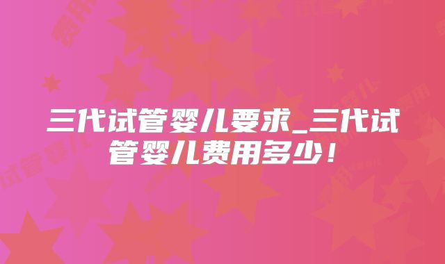 三代试管婴儿要求_三代试管婴儿费用多少!