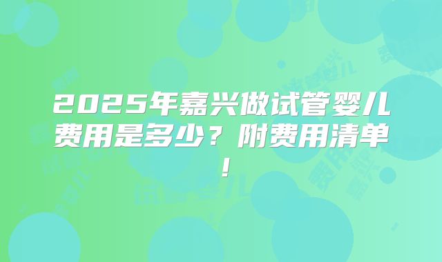 2025年嘉兴做试管婴儿费用是多少?附费用清单!