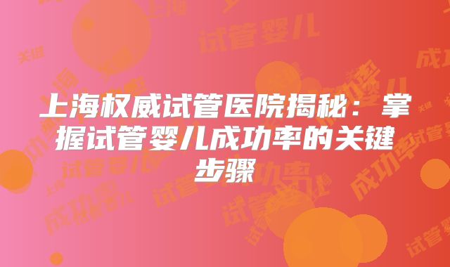 上海权威试管医院揭秘:掌握试管婴儿成功率的关键步骤