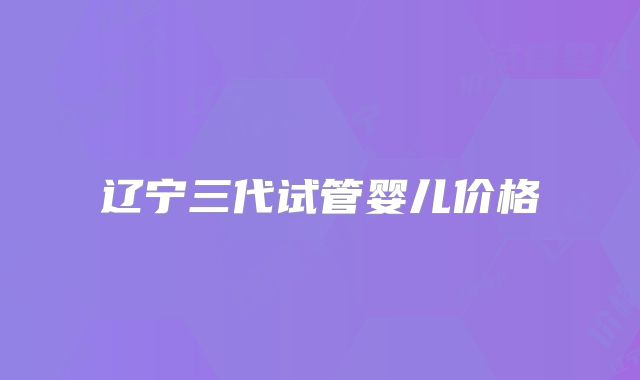 辽宁三代试管婴儿价格